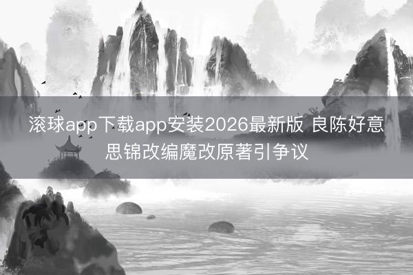 滚球app下载app安装2026最新版 良陈好意思锦改编魔改原著引争议