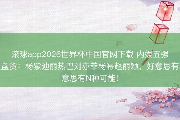 滚球app2026世界杯中国官网下载 内娱五强身材深度盘货：杨紫迪丽热巴刘亦菲杨幂赵丽颖，好意思有N种可能！