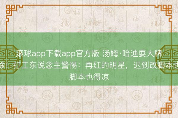 滚球app下载app官方版 汤姆·哈迪耍大牌被开除！打工东说念主警惕：再红的明星，迟到改脚本也得凉