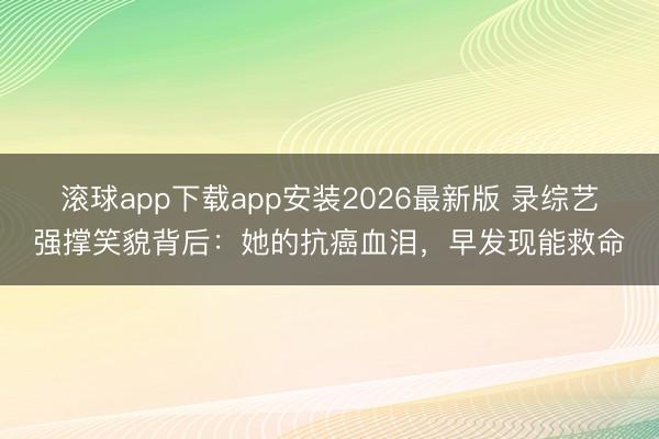 滚球app下载app安装2026最新版 录综艺强撑笑貌背后：她的抗癌血泪，早发现能救命