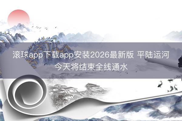 滚球app下载app安装2026最新版 平陆运河今天将结束全线通水