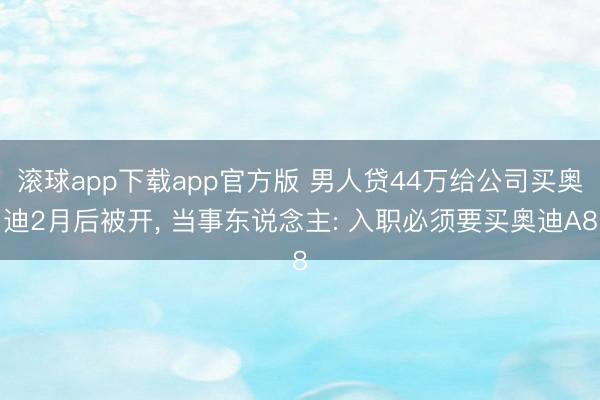 滚球app下载app官方版 男人贷44万给公司买奥迪2月后被开, 当事东说念主: 入职必须要买奥迪A8