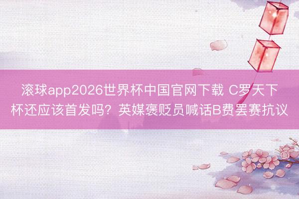 滚球app2026世界杯中国官网下载 C罗天下杯还应该首发吗？英媒褒贬员喊话B费罢赛抗议