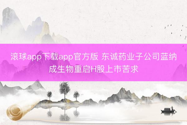 滚球app下载app官方版 东诚药业子公司蓝纳成生物重启H股上市苦求