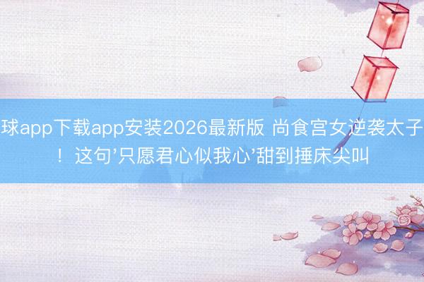 滚球app下载app安装2026最新版 尚食宫女逆袭太子妃！这句'只愿君心似我心'甜到捶床尖叫