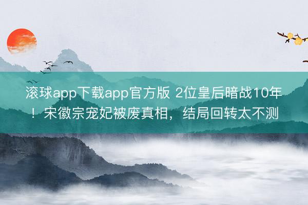 滚球app下载app官方版 2位皇后暗战10年！宋徽宗宠妃被废真相，结局回转太不测
