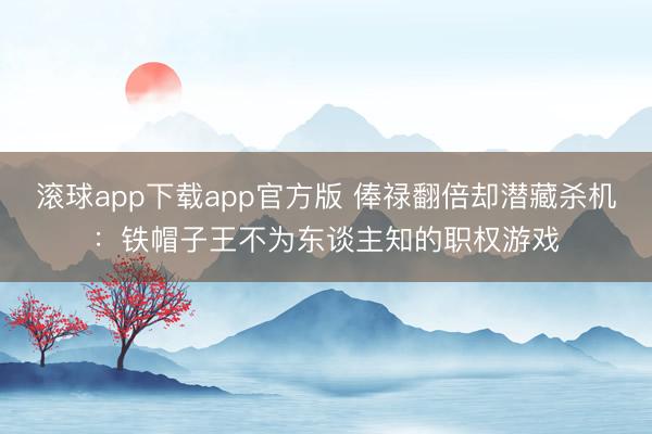 滚球app下载app官方版 俸禄翻倍却潜藏杀机：铁帽子王不为东谈主知的职权游戏