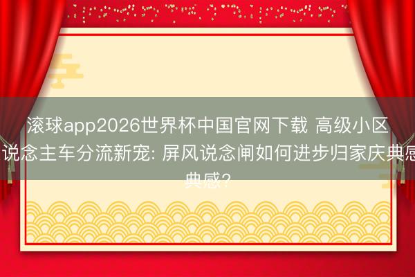滚球app2026世界杯中国官网下载 高级小区东说念主车分流新宠: 屏风说念闸如何进步归家庆典感?