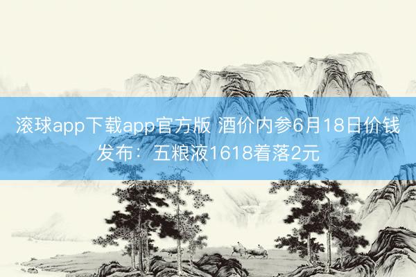 滚球app下载app官方版 酒价内参6月18日价钱发布：五粮液1618着落2元