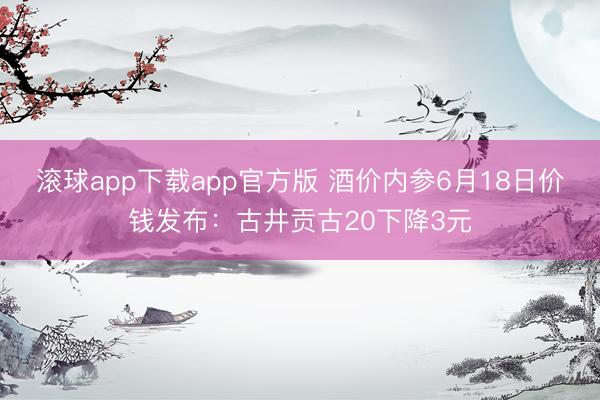 滚球app下载app官方版 酒价内参6月18日价钱发布：古井贡古20下降3元