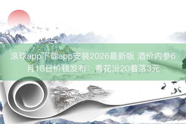 滚球app下载app安装2026最新版 酒价内参6月18日价钱发布：青花汾20着落3元